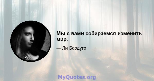 Мы с вами собираемся изменить мир.