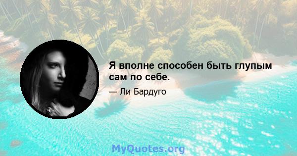 Я вполне способен быть глупым сам по себе.