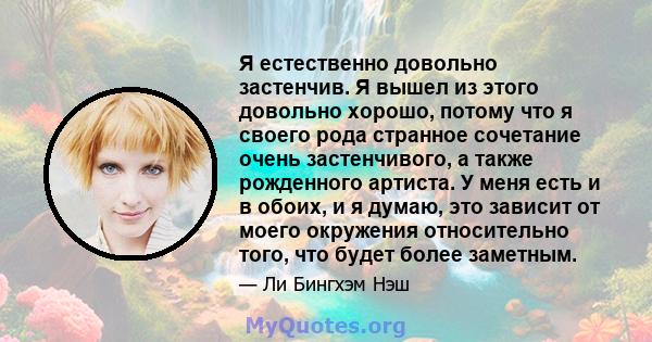 Я естественно довольно застенчив. Я вышел из этого довольно хорошо, потому что я своего рода странное сочетание очень застенчивого, а также рожденного артиста. У меня есть и в обоих, и я думаю, это зависит от моего