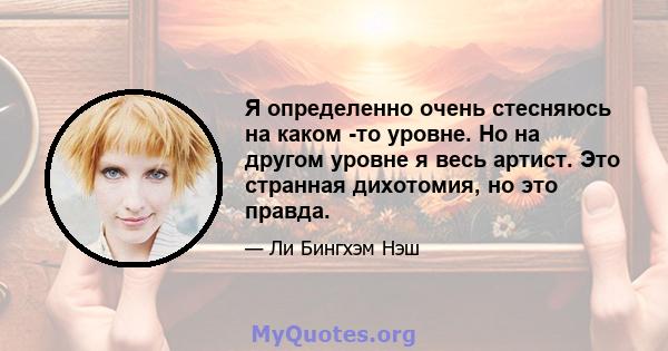 Я определенно очень стесняюсь на каком -то уровне. Но на другом уровне я весь артист. Это странная дихотомия, но это правда.