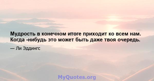 Мудрость в конечном итоге приходит ко всем нам. Когда -нибудь это может быть даже твоя очередь.