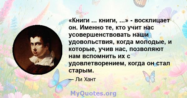 «Книги ... книги, ...» - восклицает он. Именно те, кто учит нас усовершенствовать наши удовольствия, когда молодые, и которые, учив нас, позволяют нам вспомнить их с удовлетворением, когда он стал старым.