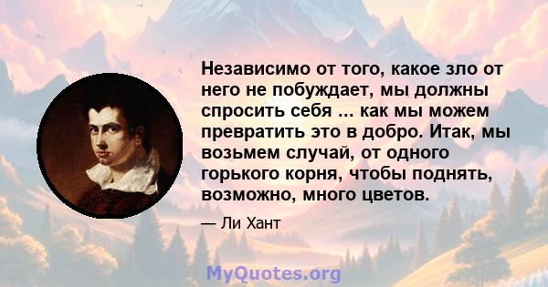 Независимо от того, какое зло от него не побуждает, мы должны спросить себя ... как мы можем превратить это в добро. Итак, мы возьмем случай, от одного горького корня, чтобы поднять, возможно, много цветов.