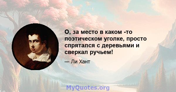 О, за место в каком -то поэтическом уголке, просто спрятался с деревьями и сверкал ручьем!