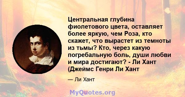 Центральная глубина фиолетового цвета, оставляет более яркую, чем Роза, кто скажет, что вырастет из темноты из тьмы? Кто, через какую погребальную боль, души любви и мира достигают? - Ли Хант (Джеймс Генри Ли Хант