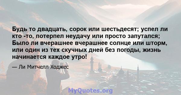 Будь то двадцать, сорок или шестьдесят; успел ли кто -то, потерпел неудачу или просто запутался; Было ли вчерашнее вчерашнее солнце или шторм, или один из тех скучных дней без погоды, жизнь начинается каждое утро!