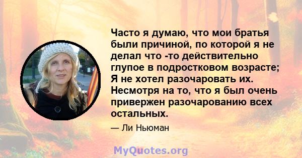 Часто я думаю, что мои братья были причиной, по которой я не делал что -то действительно глупое в подростковом возрасте; Я не хотел разочаровать их. Несмотря на то, что я был очень привержен разочарованию всех остальных.