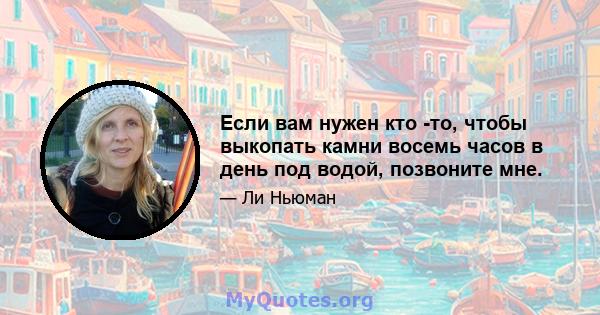 Если вам нужен кто -то, чтобы выкопать камни восемь часов в день под водой, позвоните мне.