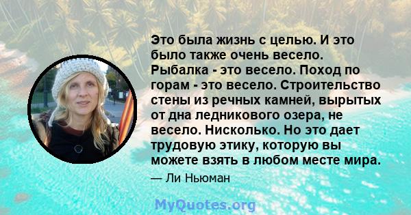 Это была жизнь с целью. И это было также очень весело. Рыбалка - это весело. Поход по горам - это весело. Строительство стены из речных камней, вырытых от дна ледникового озера, не весело. Нисколько. Но это дает