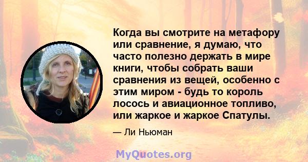 Когда вы смотрите на метафору или сравнение, я думаю, что часто полезно держать в мире книги, чтобы собрать ваши сравнения из вещей, особенно с этим миром - будь то король лосось и авиационное топливо, или жаркое и