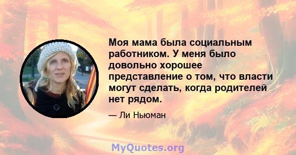 Моя мама была социальным работником. У меня было довольно хорошее представление о том, что власти могут сделать, когда родителей нет рядом.