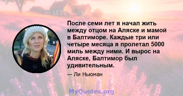 После семи лет я начал жить между отцом на Аляске и мамой в Балтиморе. Каждые три или четыре месяца я пролетал 5000 миль между ними. И вырос на Аляске, Балтимор был удивительным.