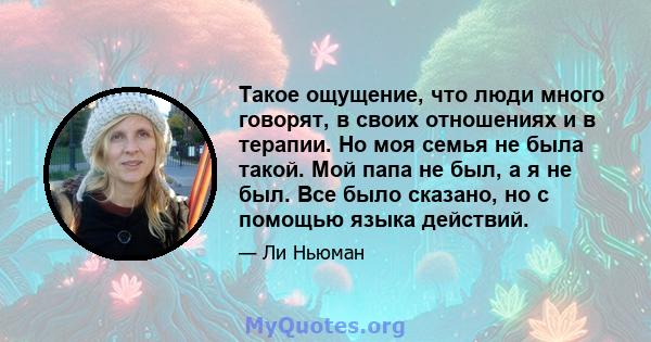 Такое ощущение, что люди много говорят, в своих отношениях и в терапии. Но моя семья не была такой. Мой папа не был, а я не был. Все было сказано, но с помощью языка действий.