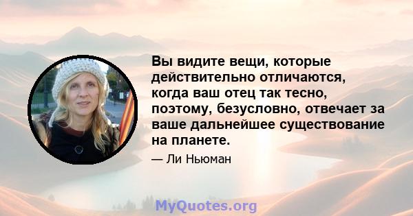 Вы видите вещи, которые действительно отличаются, когда ваш отец так тесно, поэтому, безусловно, отвечает за ваше дальнейшее существование на планете.