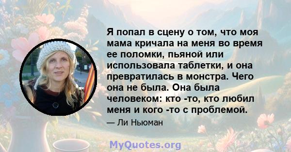 Я попал в сцену о том, что моя мама кричала на меня во время ее поломки, пьяной или использовала таблетки, и она превратилась в монстра. Чего она не была. Она была человеком: кто -то, кто любил меня и кого -то с