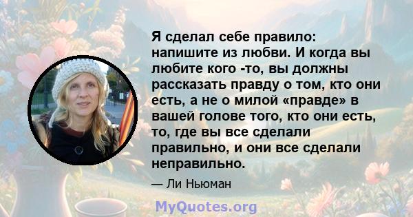 Я сделал себе правило: напишите из любви. И когда вы любите кого -то, вы должны рассказать правду о том, кто они есть, а не о милой «правде» в вашей голове того, кто они есть, то, где вы все сделали правильно, и они все 