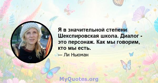 Я в значительной степени Шекспировская школа. Диалог - это персонаж. Как мы говорим, кто мы есть.