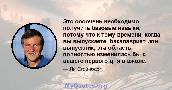 Это оооочень необходимо получить базовые навыки, потому что к тому времени, когда вы выпускаете, бакалавриат или выпускник, эта область полностью изменилась бы с вашего первого дня в школе.