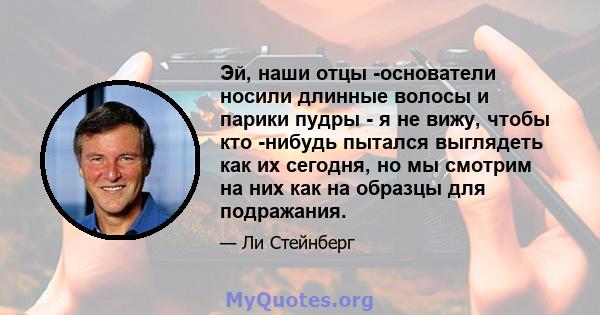 Эй, наши отцы -основатели носили длинные волосы и парики пудры - я не вижу, чтобы кто -нибудь пытался выглядеть как их сегодня, но мы смотрим на них как на образцы для подражания.