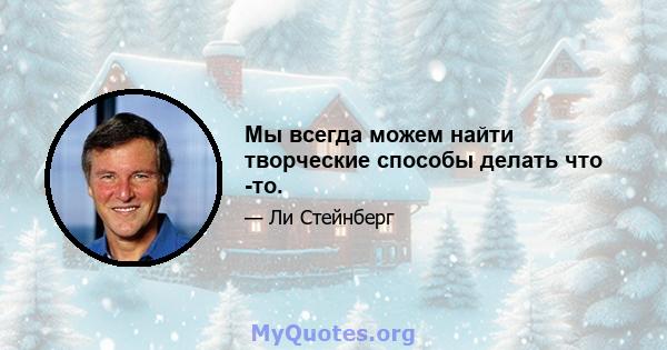 Мы всегда можем найти творческие способы делать что -то.