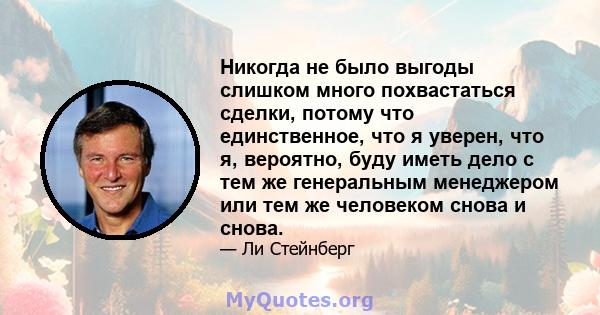 Никогда не было выгоды слишком много похвастаться сделки, потому что единственное, что я уверен, что я, вероятно, буду иметь дело с тем же генеральным менеджером или тем же человеком снова и снова.