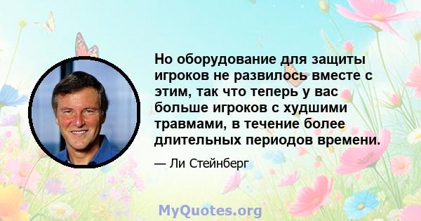 Но оборудование для защиты игроков не развилось вместе с этим, так что теперь у вас больше игроков с худшими травмами, в течение более длительных периодов времени.