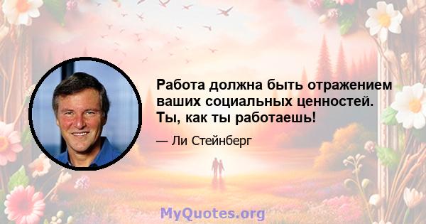 Работа должна быть отражением ваших социальных ценностей. Ты, как ты работаешь!