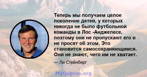 Теперь мы получаем целое поколение детей, у которых никогда не было футбольной команды в Лос -Анджелесе, поэтому они не пропускают его и не просят об этом. Это становится самосохраняющимся. Они не знают, чего им не