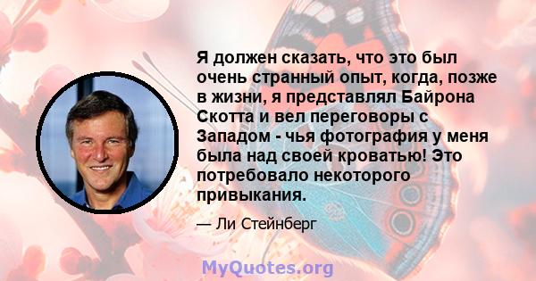 Я должен сказать, что это был очень странный опыт, когда, позже в жизни, я представлял Байрона Скотта и вел переговоры с Западом - чья фотография у меня была над своей кроватью! Это потребовало некоторого привыкания.