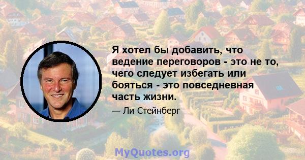 Я хотел бы добавить, что ведение переговоров - это не то, чего следует избегать или бояться - это повседневная часть жизни.