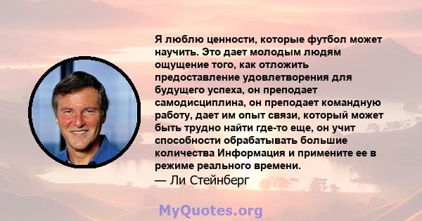 Я люблю ценности, которые футбол может научить. Это дает молодым людям ощущение того, как отложить предоставление удовлетворения для будущего успеха, он преподает самодисциплина, он преподает командную работу, дает им