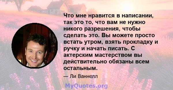 Что мне нравится в написании, так это то, что вам не нужно никого разрешения, чтобы сделать это. Вы можете просто встать утром, взять прокладку и ручку и начать писать. С актерским мастерством вы действительно обязаны