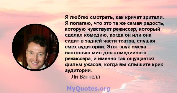 Я люблю смотреть, как кричат ​​зрители. Я полагаю, что это та же самая радость, которую чувствует режиссер, который сделал комедию, когда он или она сидит в задней части театра, слушая смех аудитории. Этот звук смеха