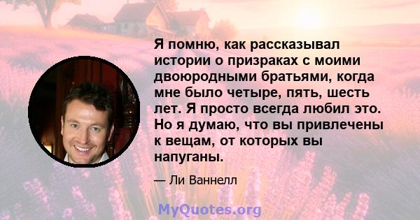 Я помню, как рассказывал истории о призраках с моими двоюродными братьями, когда мне было четыре, пять, шесть лет. Я просто всегда любил это. Но я думаю, что вы привлечены к вещам, от которых вы напуганы.