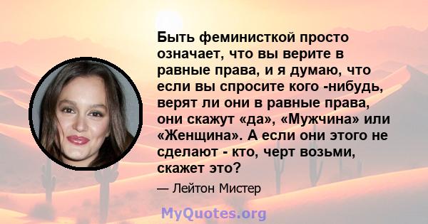 Быть феминисткой просто означает, что вы верите в равные права, и я думаю, что если вы спросите кого -нибудь, верят ли они в равные права, они скажут «да», «Мужчина» или «Женщина». А если они этого не сделают - кто,