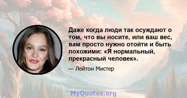 Даже когда люди так осуждают о том, что вы носите, или ваш вес, вам просто нужно отойти и быть похожими: «Я нормальный, прекрасный человек».