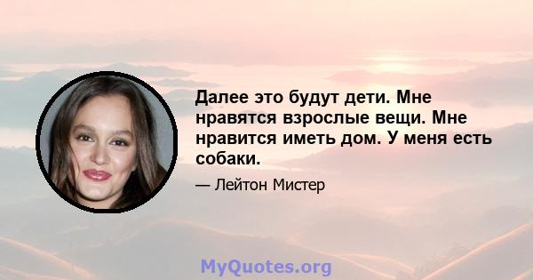 Далее это будут дети. Мне нравятся взрослые вещи. Мне нравится иметь дом. У меня есть собаки.