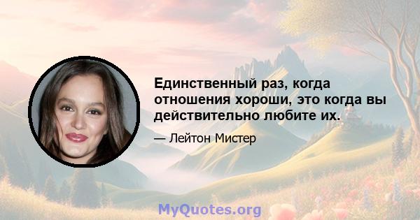 Единственный раз, когда отношения хороши, это когда вы действительно любите их.