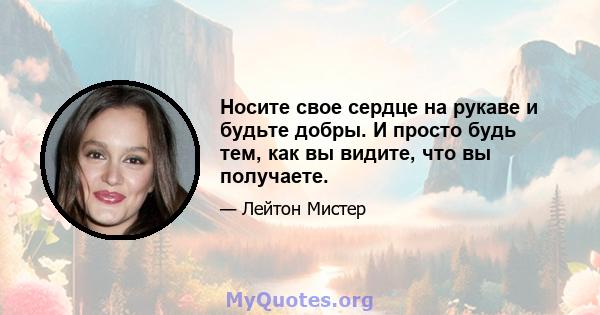 Носите свое сердце на рукаве и будьте добры. И просто будь тем, как вы видите, что вы получаете.