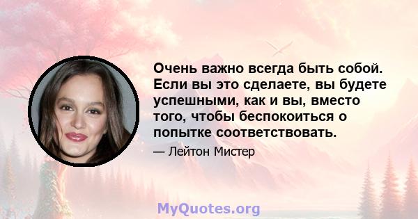 Очень важно всегда быть собой. Если вы это сделаете, вы будете успешными, как и вы, вместо того, чтобы беспокоиться о попытке соответствовать.