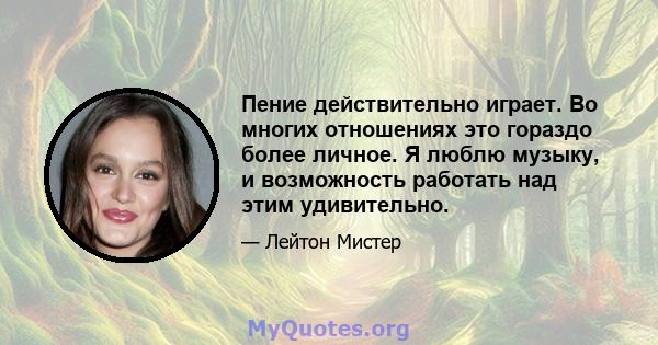 Пение действительно играет. Во многих отношениях это гораздо более личное. Я люблю музыку, и возможность работать над этим удивительно.