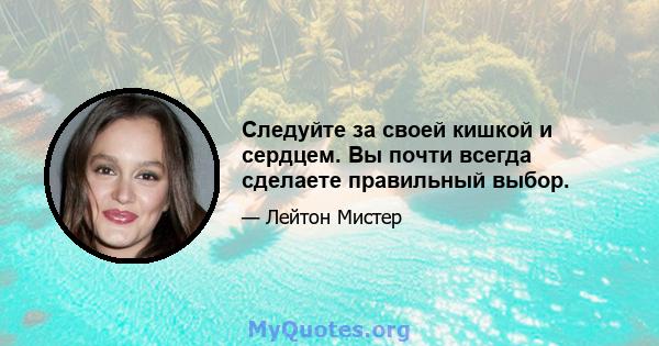 Следуйте за своей кишкой и сердцем. Вы почти всегда сделаете правильный выбор.