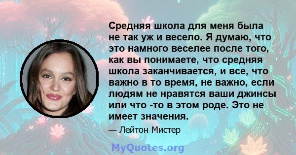 Средняя школа для меня была не так уж и весело. Я думаю, что это намного веселее после того, как вы понимаете, что средняя школа заканчивается, и все, что важно в то время, не важно, если людям не нравятся ваши джинсы