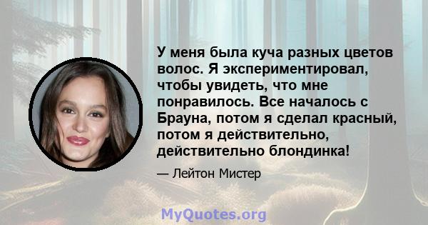 У меня была куча разных цветов волос. Я экспериментировал, чтобы увидеть, что мне понравилось. Все началось с Брауна, потом я сделал красный, потом я действительно, действительно блондинка!