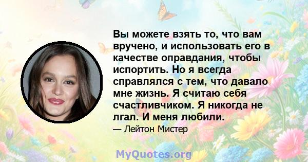 Вы можете взять то, что вам вручено, и использовать его в качестве оправдания, чтобы испортить. Но я всегда справлялся с тем, что давало мне жизнь. Я считаю себя счастливчиком. Я никогда не лгал. И меня любили.