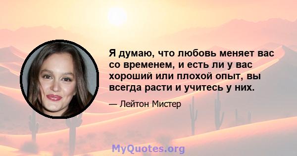 Я думаю, что любовь меняет вас со временем, и есть ли у вас хороший или плохой опыт, вы всегда расти и учитесь у них.