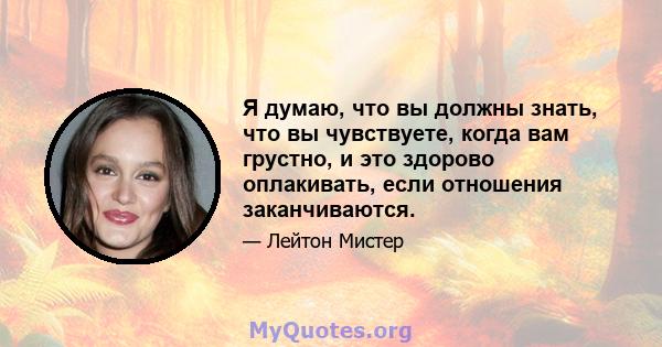 Я думаю, что вы должны знать, что вы чувствуете, когда вам грустно, и это здорово оплакивать, если отношения заканчиваются.