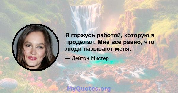 Я горжусь работой, которую я проделал. Мне все равно, что люди называют меня.