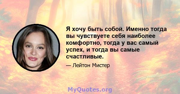 Я хочу быть собой. Именно тогда вы чувствуете себя наиболее комфортно, тогда у вас самый успех, и тогда вы самые счастливые.