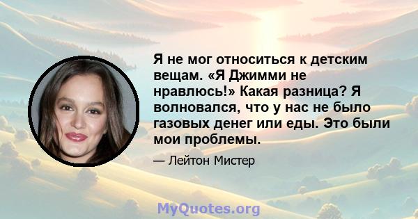 Я не мог относиться к детским вещам. «Я Джимми не нравлюсь!» Какая разница? Я волновался, что у нас не было газовых денег или еды. Это были мои проблемы.